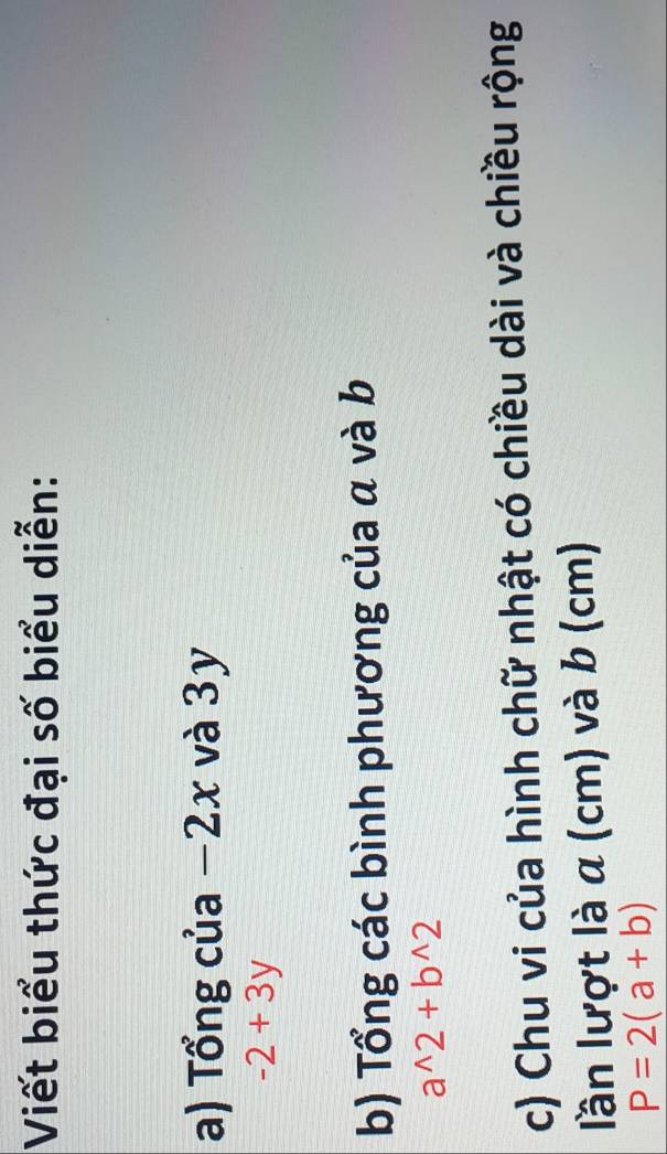 Viết biểu thức đại số biểu diễn: 
a) Tổng của −2x và 3y
-2+3y
b) Tổng các bình phương của α và b
a^(wedge)2+b^(wedge)2
c) Chu vi của hình chữ nhật có chiều dài và chiều rộng 
lần lượt là a (cm) và b (cm)
P=2(a+b)