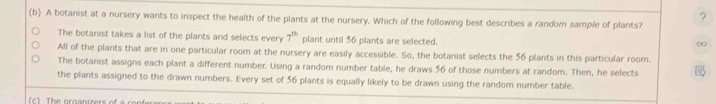 ?
(b) A botanist at a nursery wants to inspect the health of the plants at the nursery. Which of the following best describes a random sample of plants?
The botanist takes a list of the plants and selects every 7^(th) plant until 56 plants are selected.
0
All of the plants that are in one particular room at the nursery are easily accessible. So, the botanist selects the 56 plants in this particular room
The botanist assigns each plant a different number. Using a random number table, he draws 56 of those numbers at random. Then, he selects
the plants assigned to the drawn numbers. Every set of 56 plants is equally likely to be drawn using the random number table.