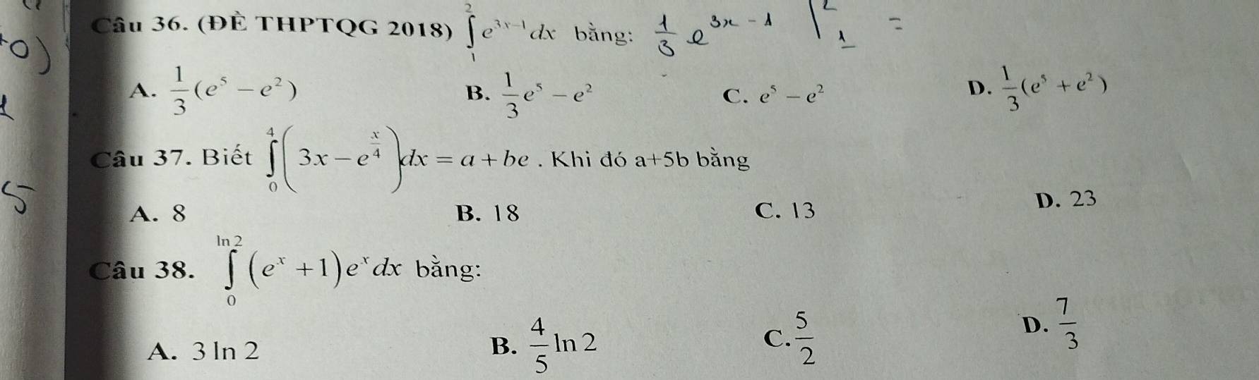 (ĐÊ THPTQG 2018) ∈tlimits _1^(2e^3x-1)dx bằng:
B.
A.  1/3 (e^5-e^2)  1/3 e^5-e^2 C. e^5-e^2
D.  1/3 (e^5+e^2)
Câu 37. Biết ∈tlimits _0^(4(3x-e^frac x)4)dx=a+be. Khi đó a+5b bằng
A. 8 B. 18 C. 13 D. 23
Câu 38. ∈tlimits _0^((ln 2)(e^x)+1)e^xdx bằng:
A. 3ln 2 B.  4/5 ln 2
C.  5/2 
D.  7/3 