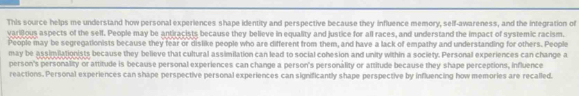 This source helps me understand how personal experiences shape identity and perspective because they influence memory, self-awareness, and the integration of
variBous aspects of the self. People may be antiracists because they believe in equality and justice for all races, and understand the impact of systemic racism.
People may be segregationists because they fear or dislike people who are different from them, and have a lack of empathy and understanding for others. People
may be assimilationists because they believe that cultural assimilation can lead to social cohesion and unity within a society. Personal experiences can change a
person's personality or attitude is because personal experiences can change a person's personality or attitude because they shape perceptions, influence
reactions. Personal experiences can shape perspective personal experiences can significantly shape perspective by influencing how memories are recalled.