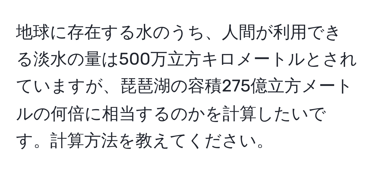 地球に存在する水のうち、人間が利用できる淡水の量は500万立方キロメートルとされていますが、琵琶湖の容積275億立方メートルの何倍に相当するのかを計算したいです。計算方法を教えてください。