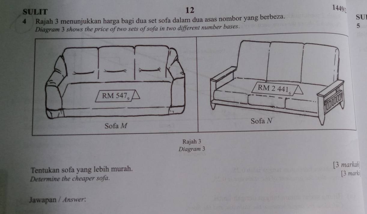 SULIT 12 
1449 
4 Rajah 3 menunjukkan harga bagi dua set sofa dalam dua asas nombor yang berbeza. 
SU 
Diagram 3 shows the price of two sets of sofa in two different number bases. 5 
Rajah 3 
Diagram 3 
Tentukan sofa yang lebih murah. [3 markah] 
Determine the cheaper sofa. [3 marks 
Jawapan / Answer: