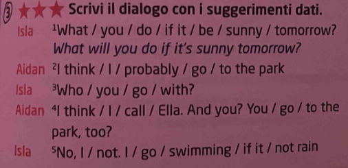 Scrivi il dialogo con i suggerimenti dati. 
Isla ²What / you / do / if it / be / sunny / tomorrow? 
What will you do if it's sunny tomorrow? 
Aidan ²l think / l / probably / go / to the park 
sla ³Who / you / go / with? 
Aidan 4I think / I / call / Ella. And you? You / go / to the 
park, too? 
Isla ⁵No, I / not. I / go / swimming / if it / not rain