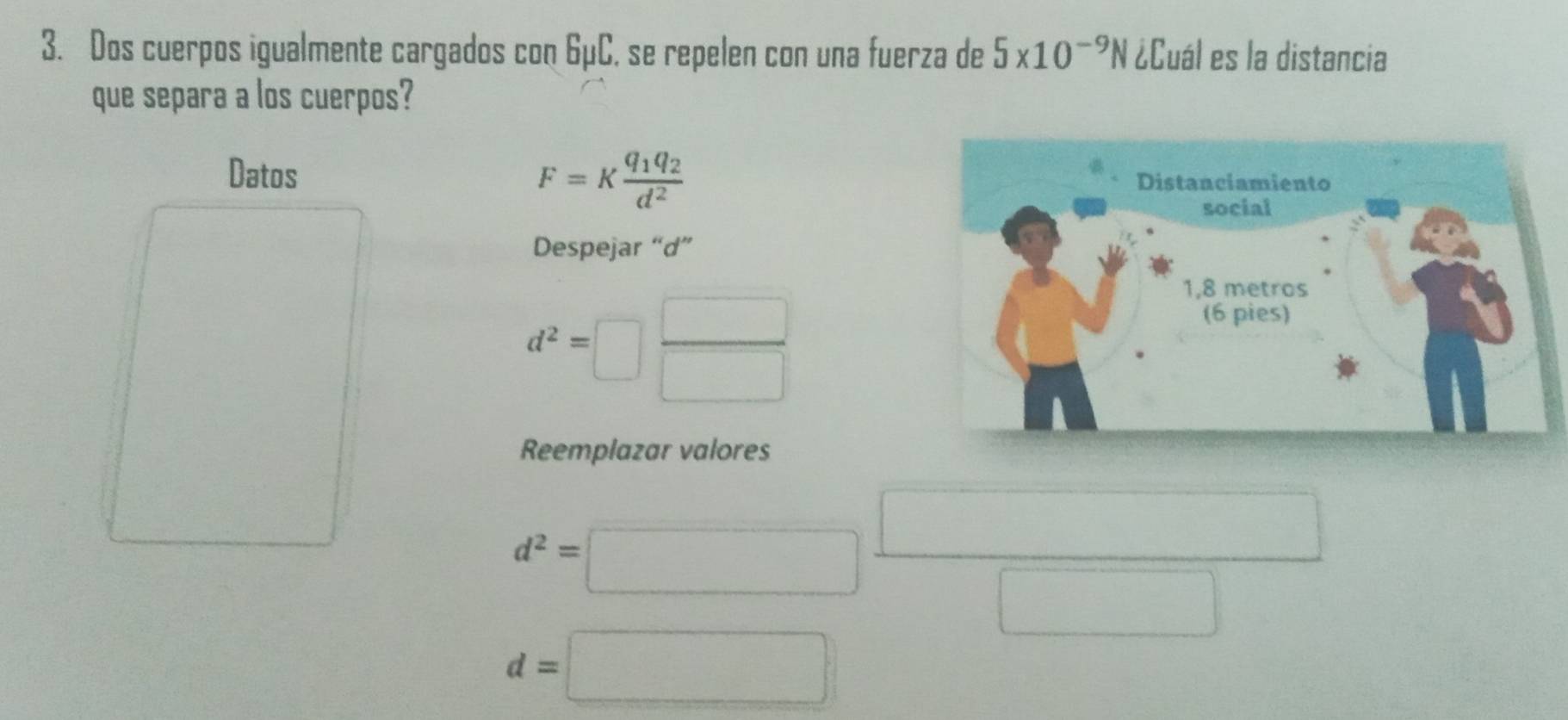 Dos cuerpos igualmente cargados con 6μC, se repelen con una fuerza de 5* 10^(-9)N ¿Cuál es la distancia 
que separa a los cuerpos?
F=Kfrac q_1q_2d^2

Despejar “ d ”
d^2=□  □ /□  
Reemplazar valores
d^2=□ □ 
□ □ 
d=□