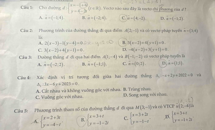 Cho đường d:beginarrayl x=-1+4t y=4-2tendarray. (t∈ R). Vectơ nào sau đây là vecto chi phương của d ?
A. vector a=(-1;4). B. vector a=(-2;4). c. vector a=(4;-2). D. vector a=(-1;2).
Câu 2: Phương trình của đường thẳng đi qua điểm A(2;-1) và có vectơ pháp tuyến vector n=(3;4)
là:
A. 2(x-3)-1(y-4)=0 B. 3(x-2)+4(y+1)=0.
C. 3(x-2)+4(y-1)=0. D. -4(x-2)+3(y+1)=0.
Câu 3: Đường thẳng đ đi qua hai điểm A(1;-4) và B(-1;-2) có vectơ pháp tuyến là
A. vector n=(-2;2). B. vector n=(-1;1). C. vector n=(0;2). D. overline n=(1;1).
Câu 4: Xác định vị trí tương đối giữa hai đường thẳng △ _1:-x+2y+2022=0 và
△ _2:3x-6y+2023=0.
A. Cắt nhau và không vuông góc với nhau. B. Trùng nhau.
C. Vuông góc với nhau. D. Song song với nhau.
Câu 5: Phương trình tham số của đường thẳng đ đi qua M(3;-1) và có VTCP u(2;-4) là
A. beginarrayl x=2+3t y=-4-tendarray. . B. beginarrayl x=3+t y=-1-2tendarray. C. beginarrayl x=3+2t y=-1-tendarray. . D. beginarrayl x=3+t y=-1+2tendarray. .