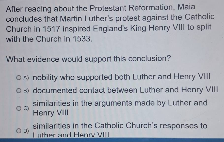 After reading about the Protestant Reformation, Maia
concludes that Martin Luther's protest against the Catholic
Church in 1517 inspired England's King Henry VIII to split
with the Church in 1533.
What evidence would support this conclusion?
A) nobility who supported both Luther and Henry VIII
B) documented contact between Luther and Henry VIII
similarities in the arguments made by Luther and
C) Henry VIII
similarities in the Catholic Church's responses to
D) I uther and Henrv VIII