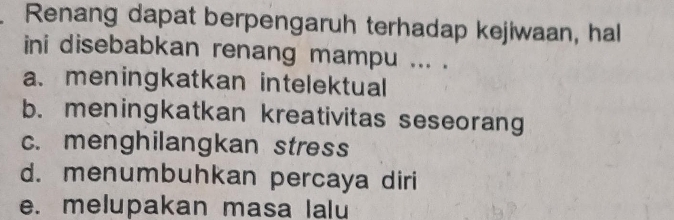 Renang dapat berpengaruh terhadap kejiwaan, hal
ini disebabkan renang mampu ... .
a. meningkatkan intelektual
b. meningkatkan kreativitas seseorang
c. menghilangkan stress
d. menumbuhkan percaya diri
e. melupakan masa lalu