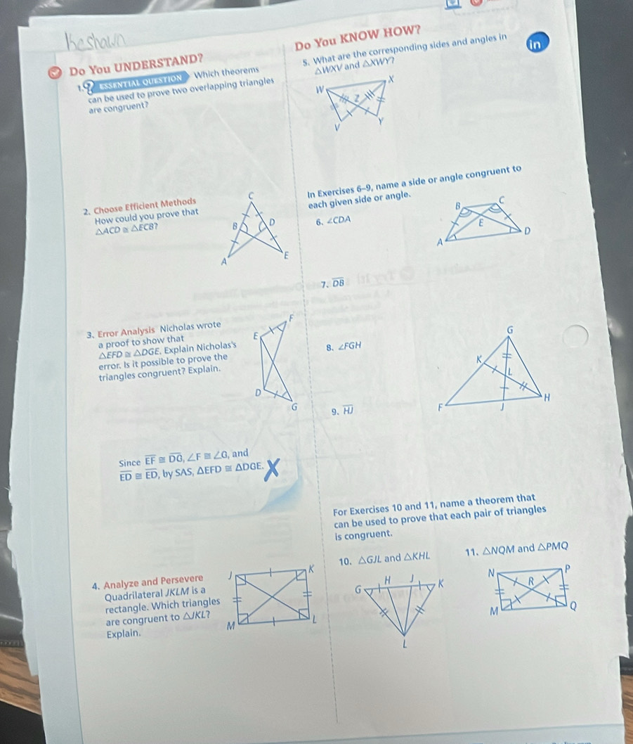 Do You KNOW HOW?
in
ESSENTIAL OUESTION Which theorems 5. What are the corresponding sides and angles in
Do You UNDERSTAND?
△WXV and △ XWY
X
W
can be used to prove two overlapping triangles are congruent?
z
v Y
2. Choose Efficient MethodsIn Exercises 6-9, name a side or angle congruent to
each given side or angle.
How could you prove that
△ ACD≌ △ ECB? 6. ∠ CDA
7. overline DB
3、 Error Analysis Nicholas wrote F
a proof to show that E
△ EFD △ DGE. Explain Nicholas's
error. Is it possible to prove the 8. ∠ FGH
triangles congruent? Explain.
D
G 9. overline HJ
Since overline EF≌ overline DG, ∠ F≌ ∠ G , and
overline ED≌ overline ED , by SAS, △ EFD≌ △ DGE. 
For Exercises 10 and 11, name a theorem that
can be used to prove that each pair of triangles
is congruent.
11. and △ PMQ
4. Analyze and Persevere 10. △ GJL and △ KHL △ NQM
Quadrilateral JKLM is a
rectangle. Which triangles
are congruent to △ JKL 7
Explain.