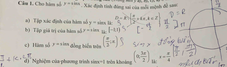 Cho hàm số y=sin x. Xác định tính đúng sai của mỗi mệnh đề sau: 
a) Tập xác định của hàm số y=sin x|a : D=R=+kπ, k∈Z
b) Tập giá trị của hàm số y=sin x_1dot a[-1;1)
c) Hàm số y=sin x đồng biến trên ( π /2 ;π )
d) Nghiệm của-phương trình sin x=1 trên khoảng (0; 3π /2 ) là: x= π /4 