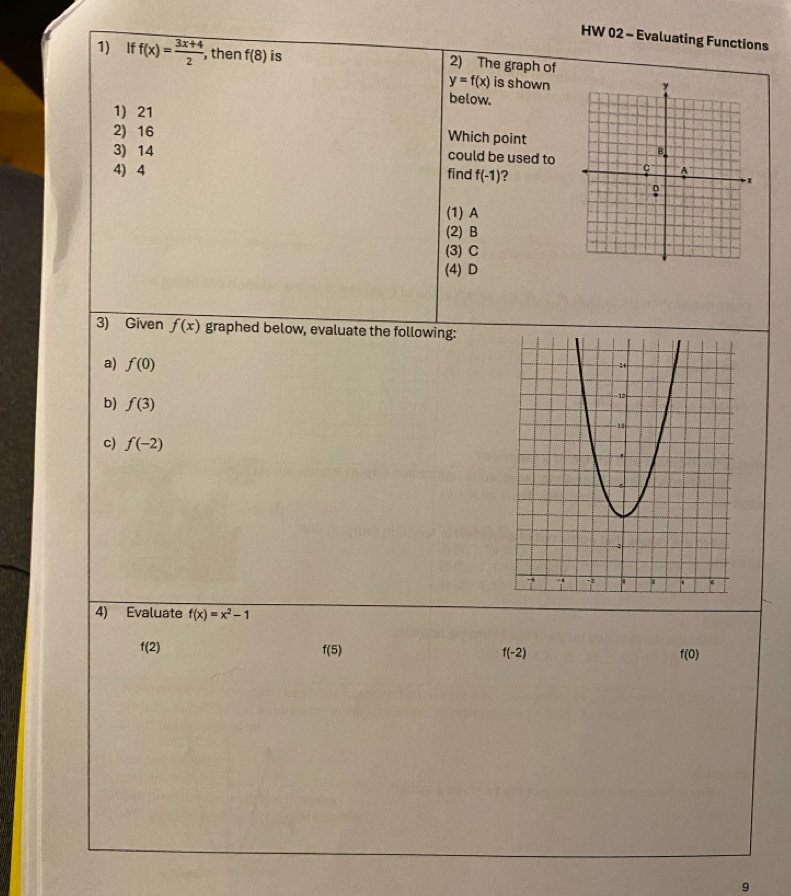 HW 02 - Evaluating Functions
1) If f(x)= (3x+4)/2  , then f(8) is 2) The graph of
y=f(x) is shown
below.
1) 21
2) 16
Which point
3) 14 could be used to
4) 4 find f(-1) 2
(1) A
(2) B
(3) C
(4) D
3) Given f(x) graphed below, evaluate the following:
a) f(0)
b) f(3)
c) f(-2)
4) Evaluate f(x)=x^2-1
f(2)
f(5)
f(-2)
f(0)
9