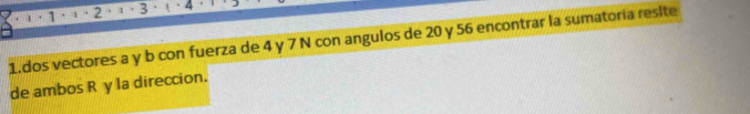 1 . 1 · 2 1 3 4
1.dos vectores a y b con fuerza de 4 y 7 N con angulos de 20 y 56 encontrar la sumatoria resite 
de ambos R y la direccion.