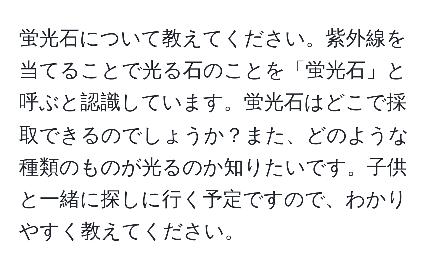 蛍光石について教えてください。紫外線を当てることで光る石のことを「蛍光石」と呼ぶと認識しています。蛍光石はどこで採取できるのでしょうか？また、どのような種類のものが光るのか知りたいです。子供と一緒に探しに行く予定ですので、わかりやすく教えてください。