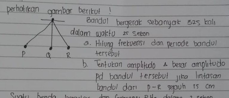 perhalikan gambar berikur! 
Bandol bergerak sebanyak 325 kall 
dalam wakfu 25 seton 
. Hitung frekvens1 can perlode bandol 
tersebut 
b. Tntokan ampltudo a becar amplitodo 
pd bandul tersebut jika lintasan 
bandul dari P-R segaih is cm
Pal hendo bomale