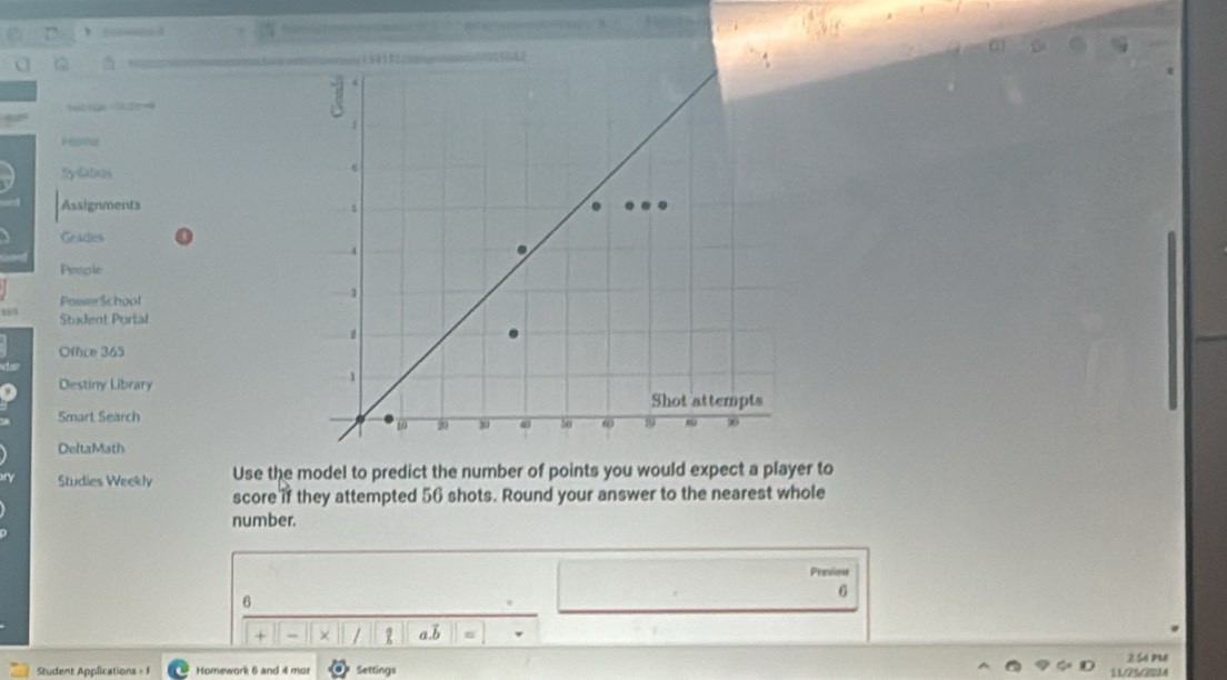 Hosa 
SyGabas 
Assignments 
Grades 
People 
Posser School 
Student Portal 
Offce 365 
Destiny Library 
Smart Search 
DeltaMath 
Studies Weekly Use the model to predict the number of points you would expect a player to 
score if they attempted 56 shots. Round your answer to the nearest whole 
number. 
Previon 
6 
6 
+ × / aB 
2:56 pRd 
Student Applications + 1 Homework 6 and 4 mor Settings 11/25/3234