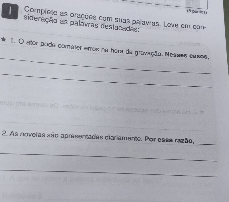 (8 pontos) 
| Complete as orações com suas palavras. Leve em con- 
sideração as palavras destacadas: 
_ 
1. O ator pode cometer erros na hora da gravação. Nesses casos, 
_ 
2. As novelas são apresentadas diariamente. Por essa razão, 
_ 
_ 
_