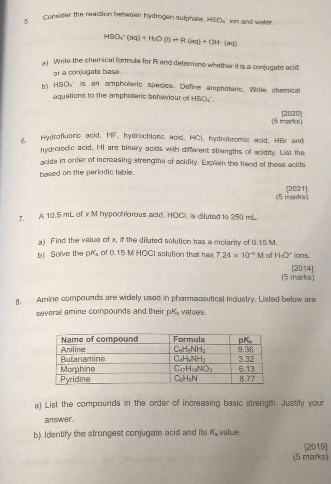 Consider the reaction between hydrogen sulphate, I -ISO ` ion and water.
HSO_4^(-(aq)+H_2)O(l)leftharpoons R(aq)+OH^-(aq)
a) Write the chemical formula for R and determine whether it is a conjugate acid
or a conjugate base.
b) HSO₄ is an amphoteric species. Define amphoteric. Write chemical
equations to the amphoteric behaviour of HSO₄ .
[2020]
(5 marks)
6. Hydrofluoric acid, HF, hydrochloric acid, HCI, hydrobromic acid, HBr and
hydroiodic acid, HI are binary acids with different strengths of acidity. List the
acids in order of increasing strengths of acidity. Explain the trend of these acids
based on the periodic table.
[2021]
(5 marks)
7. A 10.5 mL of x M hypochlorous acid, HOCI, is diluted to 250 mL.
a) Find the value of x, if the diluted solution has a molarity of 0.15 M.
b Solve the pK of 0.15 M HOCI solution that has 7.24* 10^(-5)M of H_3O^+ ions.
[2014]
(5 marks)
8. Amine compounds are widely used in pharmaceutical industry. Listed below are
several amine compounds and their pK values.
a) List the compounds in the order of increasing basic strength. Justify your
answer.
b) Identify the strongest conjugate acid and its K_a value.
[2019]
(5 marks)