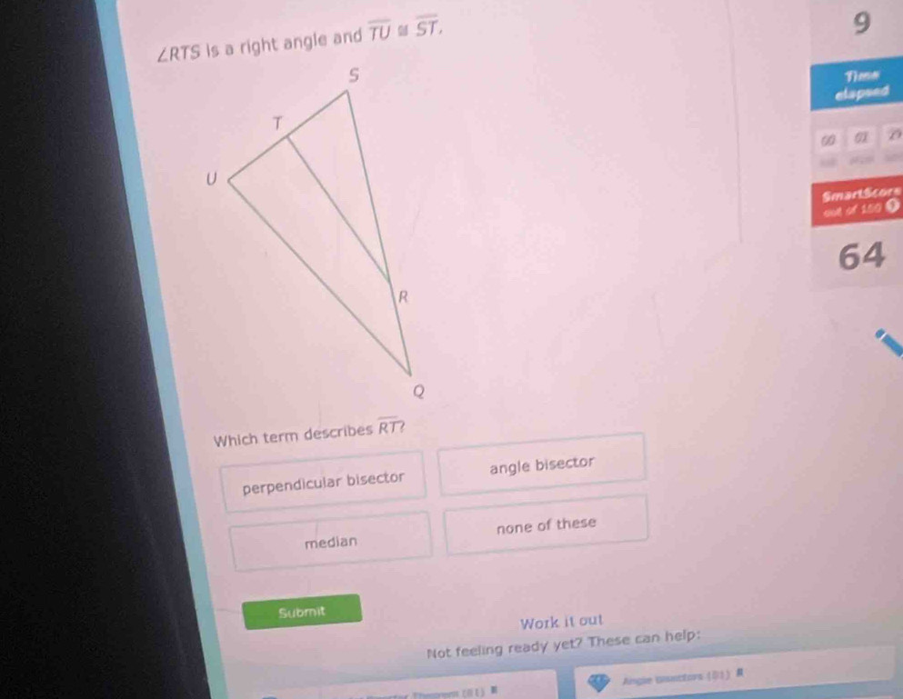 TS is a right angle and overline TU overline ST.
9
elapsed
D
SmartScors
oot of 150 9
64
Which term describes overline RT.
perpendicular bisector angle bisector
median none of these
Submit
Work it out
Not feeling ready yet? These can help:
Aingize ansectors