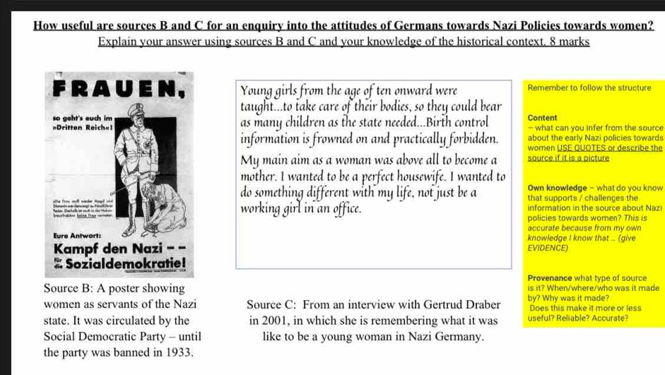 How useful are sources B and C for an enquiry into the attitudes of Germans towards Nazi Policies towards women? 
Explain your answer using sources B and C and your knowledge of the historical context. 8 marks 
Young girls from the age of ten onward were Remember to follow the structure 
taught...to take care of their bodies, so they could bear 
as many children as the state needed...Birth control Content - what can you infer from the source 
about the early Nazi policies towards 
information is frowned on and practically forbidden. women USE QUOTES or describe the 
My main aim as a woman was above all to become a source if it is a picture 
mother. I wanted to be a perfect housewife. I wanted to 
Own knowledge - what do you know 
do something different with my life, not just be a that supports / challenges the 
working girl in an office. information in the source about Nazi 
policies towards women? This is 
accurate because from my own 
knowledge I know that ... (give 
EVIDENCE) 
Provenance what type of source 
Source B: A poster showing is it? When/where/who was it made 
women as servants of the Nazi Source C: From an interview with Gertrud Draber by? Why was it made? Does this make it more or less 
state. It was circulated by the in 2001, in which she is remembering what it was useful? Reliable? Accurate? 
Social Democratic Party - until like to be a young woman in Nazi Germany. 
the party was banned in 1933.