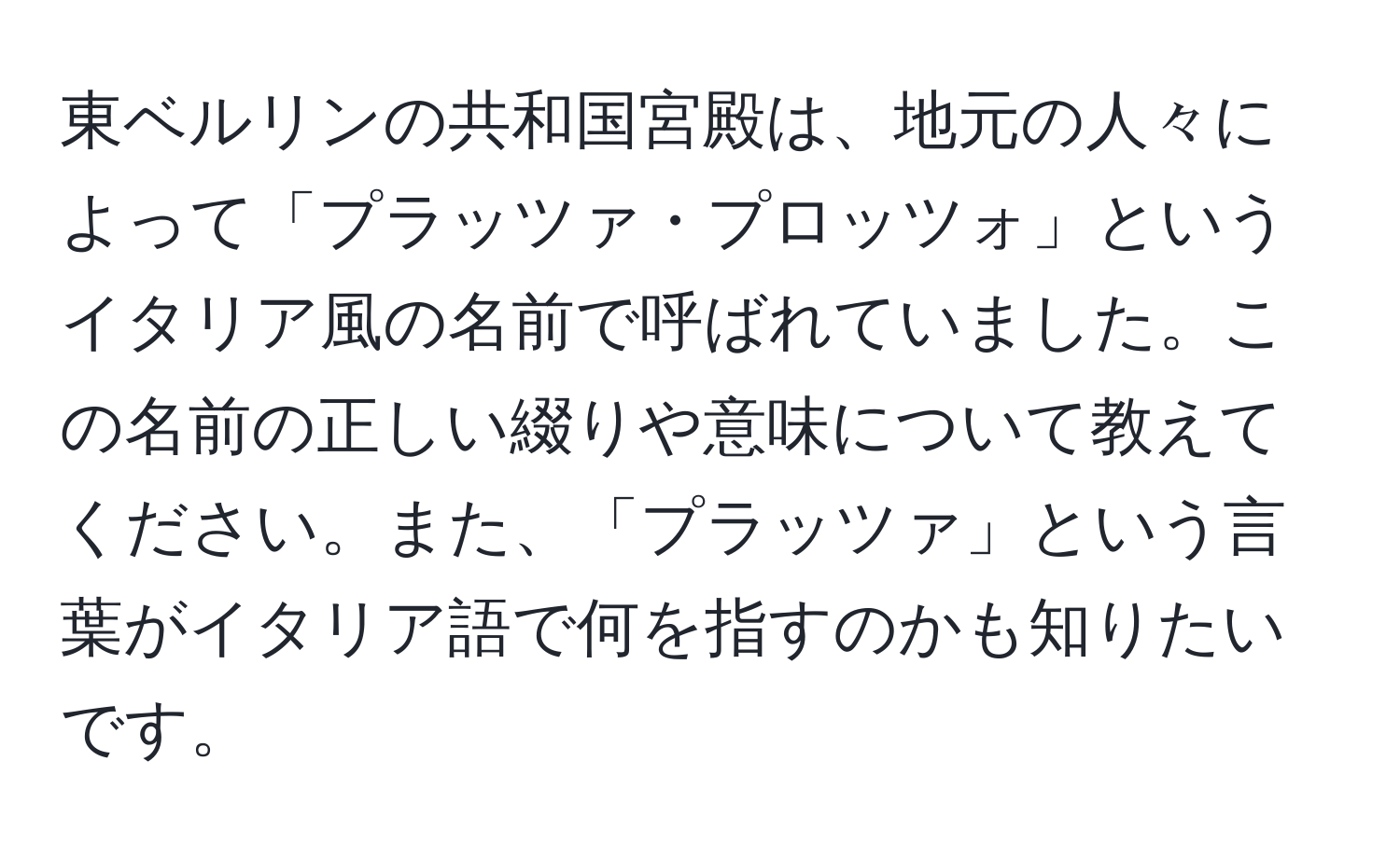 東ベルリンの共和国宮殿は、地元の人々によって「プラッツァ・プロッツォ」というイタリア風の名前で呼ばれていました。この名前の正しい綴りや意味について教えてください。また、「プラッツァ」という言葉がイタリア語で何を指すのかも知りたいです。