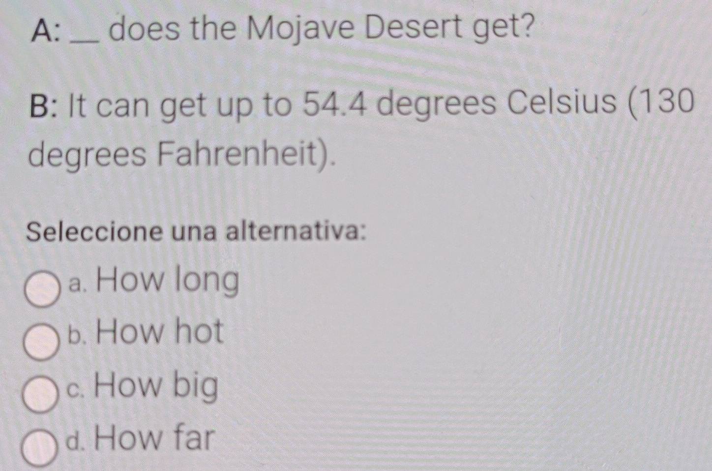 A: _does the Mojave Desert get?
B: It can get up to 54.4 degrees Celsius (130
degrees Fahrenheit).
Seleccione una alternativa:
a. How long
b. How hot
c. How big
d. How far