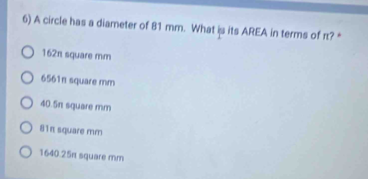 A circle has a diameter of 81 mm. What is its AREA in terms of π? *
162π square mm
6561π square mm
40.5π square mm
81π square mm
1640.25π square mm