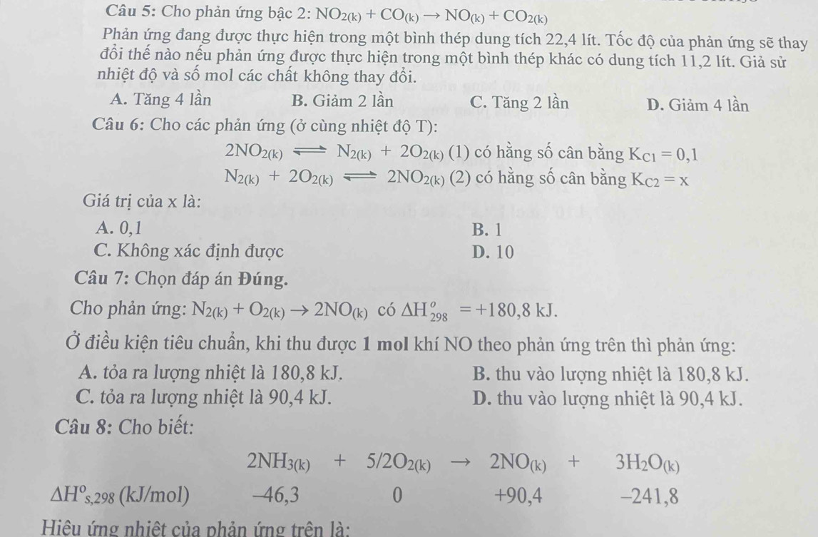 Cho phản ứng bậc 2: NO_2(k)+CO_(k)to NO_(k)+CO_2(k)
Phản ứng đang được thực hiện trong một bình thép dung tích 22,4 lít. Tốc độ của phản ứng sẽ thay
đổi thế nào nếu phản ứng được thực hiện trong một bình thép khác có dung tích 11,2 lít. Giả sử
nhiệt độ và số mol các chất không thay đổi.
A. Tăng 4 lần B. Giảm 2 lần C. Tăng 2 lần D. Giảm 4 lần
Câu 6: Cho các phản ứng (ở cùng nhiệt độ T):
2NO_2(k)leftharpoons N_2(k)+2O_2(k)(1) có hằng số cân bằng K_C1=0,1
N_2(k)+2O_2(k)leftharpoons 2NO_2(k)(2) có hằng số cân bằng K_C2=x
Giá trị của x là:
A. 0,1 B. 1
C. Không xác định được D. 10
Câu 7: Chọn đáp án Đúng.
Cho phản ứng: N_2(k)+O_2(k)to 2NO_(k) có △ H_(298)^o=+180,8kJ.
Ở điều kiện tiêu chuẩn, khi thu được 1 mol khí NO theo phản ứng trên thì phản ứng:
A. tỏa ra lượng nhiệt là 180,8 kJ. B. thu vào lượng nhiệt là 180,8 kJ.
C. tỏa ra lượng nhiệt là 90,4 kJ. D. thu vào lượng nhiệt là 90,4 kJ.
Câu 8: Cho biết:
2NH_3(k)+5/2O_2(k)to 2NO_(k)+3H_2O_(k)
△ H° s,298 (kJ/mol) -46,3 0 +90,4 -241,8
Hiệu ứng nhiệt của phản ứng trên là: