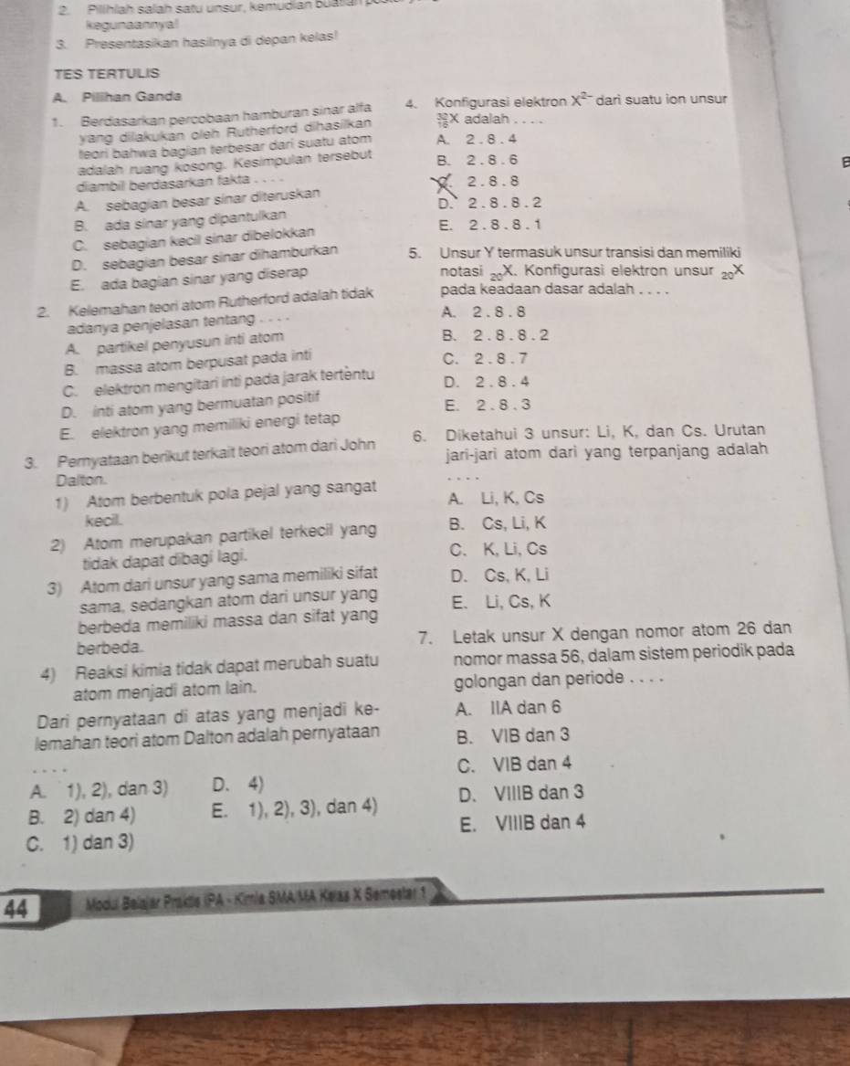 Pillhlah salah satu unsur, kemudian buatian
kegunaannyal
3. Presentasikan hasilnya di depan kelas!
TES TERTULIS
A. Pilihan Ganda
1. Berdasarkan percobaan hamburan sinar alfa 4. Konfigurasi elektron X^(2-) dari suatu ion unsur
yang dilakukan oleh Rutherford dihasilkan beginarrayr 32 +6endarray X adalah
feori bahwa bagian terbesar dari suatu atom A. 2 . 8 . 4
adalah ruang kosong. Kesimpulan tersebut
B. 2 . 8 . 6
diambil berdasarkan fakta. 2 .8 . 8
A. sebagían besar sínar diteruskan
D. 2 . 8 . 8 . 2
B. ada sinar yang dipantulkan E. 2 . 8 . 8 . 1
C. sebagian kecil sinar dibelokkan
D. sebagian besar sinar dihamburkan 5. Unsur Y termasuk unsur transisi dan memiliki
E. ada bagian sinar yang diserap notasi _20X. Konfigurasi elektron unsur _20X
2. Kelemahan teori atom Rutherford adalah tidak pada keadaan dasar adalah . . . .
A. 2.8.8
adanya penjelasan tentang . . . .
A. partikel penyusun inti atom
B. 2.8.8.2
B. massa atom berpusat pada inti
C. 2.8.7
C. elektron mengitari inti pada jarak tertentu D. 2.8.4
D. inti atom yang bermuatan positif
E. 2.8.3
E. elektron yang memiliki energi tetap
3. Pemyataan berikut terkait teori atom dari John 6. Diketahui 3 unsur: Li, K, dan Cs. Urutan
jari-jari atom dari yang terpanjang adalah
Dalton.
_
1) Atom berbentuk pola pejal yang sangat A. Li, K, Cs
kecil.
2) Atom merupakan partikel terkecil yang B. Cs, Li, K
tidak dapat dibagi lagi. C. K, Li, Cs
3) Atom dari unsur yang sama memiliki sifat D. Cs, K, Li
sama, sedangkan atom dari unsur yang E. Li, Cs, K
berbeda memiliki massa dan sifat yang
berbeda. 7. Letak unsur X dengan nomor atom 26 dan
4) Reaksi kimia tidak dapat merubah suatu nomor massa 56, dalam sistem periodik pada
atom menjadi atom lain. golongan dan periode . . . .
Dari pernyataan di atas yang menjadi ke- A. IIA dan 6
lemahan teori atom Dalton adalah pernyataan B. VIB dan 3
_
C. VIB dan 4
A.  1), 2), dan 3) D.4)
D. VIIIB dan 3
B. 2) dan 4) E. 1), 2), 3), dan 4) E. VIIIB dan 4
C. 1) dan 3)
44  Modul Belajar Praktis (PA - Kimia SMA/MA Kelas X Semester 1