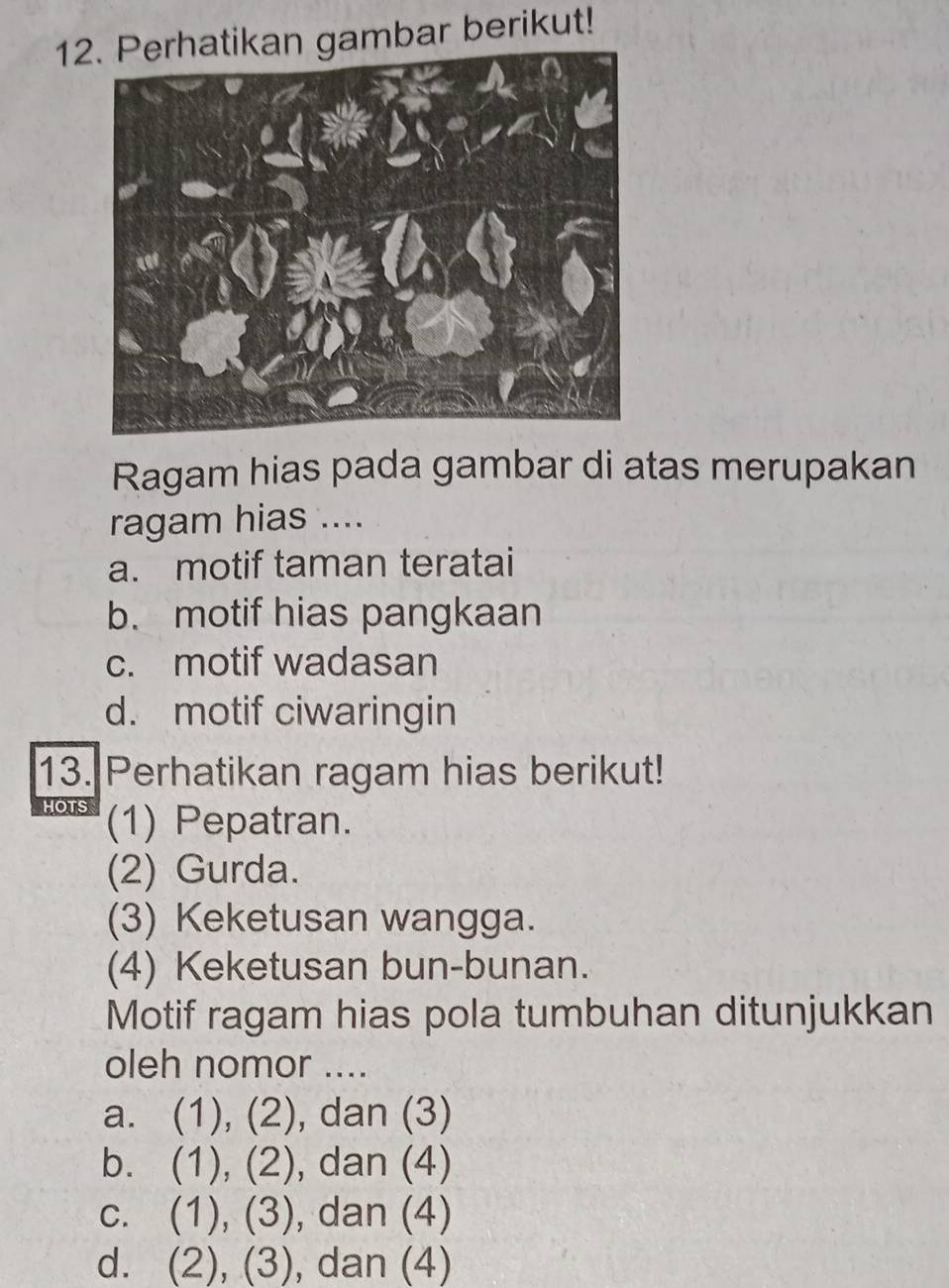 12kan gambar berikut!
Ragam hias pada gambar di atas merupakan
ragam hias ....
a. motif taman teratai
b. motif hias pangkaan
c. motif wadasan
d. motif ciwaringin
13. Perhatikan ragam hias berikut!
HOTS (1) Pepatran.
(2) Gurda.
(3) Keketusan wangga.
(4) Keketusan bun-bunan.
Motif ragam hias pola tumbuhan ditunjukkan
oleh nomor ....
a. (1), (2), dan (3)
b. (1), (2), dan (4)
c. (1), (3), dan (4)
d. (2), (3), dan (4)