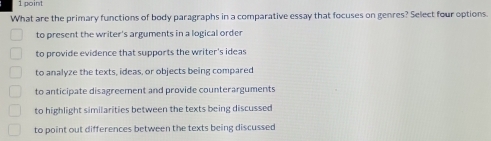 What are the primary functions of body paragraphs in a comparative essay that focuses on genres? Select four options.
to present the writer's arguments in a logical order
to provide evidence that supports the writer's ideas
to analyze the texts, ideas, or objects being compared
to anticipate disagreement and provide counterarguments
to highlight similarities between the texts being discussed
to point out differences between the texts being discussed