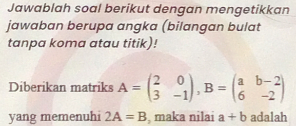 Jawablah soal berikut dengan mengetikkan 
jawaban berupa angka (bilangan bulat 
tanpa koma atau titik)! 
Diberikan matriks A=beginpmatrix 2&0 3&-1endpmatrix , B=beginpmatrix a&b-2 6&-2endpmatrix
yang memenuhi 2A=B , maka nilai a+b adalah