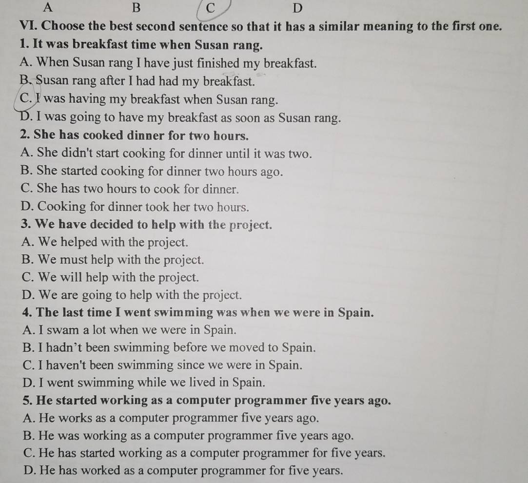 A
B
C
D
VI. Choose the best second sentence so that it has a similar meaning to the first one.
1. It was breakfast time when Susan rang.
A. When Susan rang I have just finished my breakfast.
B. Susan rang after I had had my breakfast.
C. I was having my breakfast when Susan rang.
D. I was going to have my breakfast as soon as Susan rang.
2. She has cooked dinner for two hours.
A. She didn't start cooking for dinner until it was two.
B. She started cooking for dinner two hours ago.
C. She has two hours to cook for dinner.
D. Cooking for dinner took her two hours.
3. We have decided to help with the project.
A. We helped with the project.
B. We must help with the project.
C. We will help with the project.
D. We are going to help with the project.
4. The last time I went swimming was when we were in Spain.
A. I swam a lot when we were in Spain.
B. I hadn’t been swimming before we moved to Spain.
C. I haven't been swimming since we were in Spain.
D. I went swimming while we lived in Spain.
5. He started working as a computer programmer five years ago.
A. He works as a computer programmer five years ago.
B. He was working as a computer programmer five years ago.
C. He has started working as a computer programmer for five years.
D. He has worked as a computer programmer for five years.