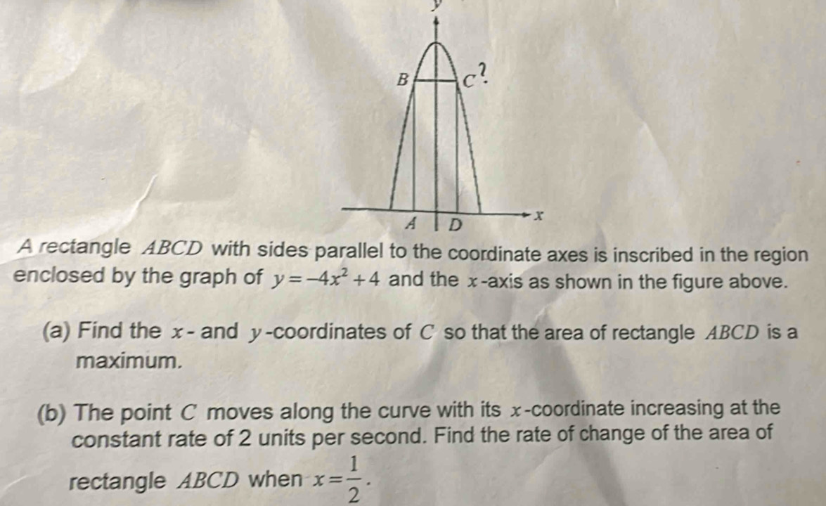 A rectangle ABCD with sides xes is inscribed in the region
enclosed by the graph of y=-4x^2+4 and the x-axis as shown in the figure above.
(a) Find the x- and y-coordinates of C so that the area of rectangle ABCD is a
maximum.
(b) The point C moves along the curve with its x-coordinate increasing at the
constant rate of 2 units per second. Find the rate of change of the area of
rectangle ABCD when x= 1/2 .