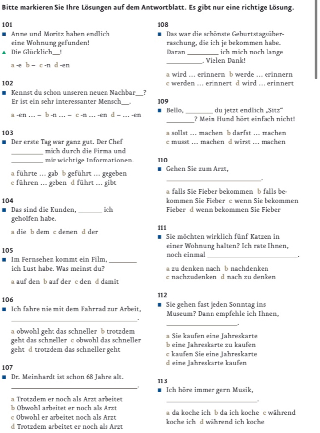 Bitte markieren Sie Ihre Lösungen auf dem Antwortblatt. Es gibt nur eine richtige Lösung.
101 108
Anne und Moritz haben endlich Das war die schönste Geburtstagsüber-
eine Wohnung gefunden! raschung, die ich je bekommen habe.
▲ Die Glücklich_ ! Daran _ich mich noch lange
a -e b − c -n d -en _. Vielen Dank!
a wird ... erinnern b werde ... erinnern
102 c werden ... erinnert d wird ... erinnert
Kennst du schon unseren neuen Nachbar__?
Er ist ein sehr interessanter Mensch_ 109
Bello, _du jetzt endlich „Sitz“
a -en . − b -n … = c -n . -en d = ... -en _? Mein Hund hört einfach nicht!
103 a sollst . machen b darfst . machen
Der erste Tag war ganz gut. Der Chef c musst ... machen d wirst ... machen
_mich durch die Firma und
_mir wichtige Informationen. 110
a führte ... gab b geführt ... gegeben Gehen Sie zum Arzt,
c führen ... geben d führt ... gibt
_、
a falls Sie Fieber bekommen b falls be-
104 kommen Sie Fieber c wenn Sie bekommen
Das sind die Kunden, _ich Fieber d wenn bekommen Sie Fieber
geholfen habe.
111
a die b dem c denen d der Sie möchten wirklich fünf Katzen in
einer Wohnung halten? Ich rate Ihnen,
105 noch einmal _.
Im Fernsehen kommt ein Film,_
ich Lust habe. Was meinst du? a zu denken nach b nachdenken
a auf den b auf der c den d damit c nachzudenken d nach zu denken
112
106
Ich fahre nie mit dem Fahrrad zur Arbeit, Sie gehen fast jeden Sonntag ins
Museum? Dann empfehle ich Ihnen,
_.
_.
a obwohl geht das schneller b trotzdem a Sie kaufen eine Jahreskarte
geht das schneller c obwohl das schneller b eine Jahreskarte zu kaufen
geht d trotzdem das schneller geht c kaufen Sie eine Jahreskarte
107 d eine Jahreskarte kaufen
_
Dr. Meinhardt ist schon 68 Jahre alt. 113
Ich höre immer gern Musik,
a Trotzdem er noch als Arzt arbeitet_
.
b Obwohl arbeitet er noch als Arzt
c Obwohl er arbeitet noch als Arzt a da koche ich b da ich koche c während
d Trotzdem arbeitet er noch als Arzt koche ich d während ich koche