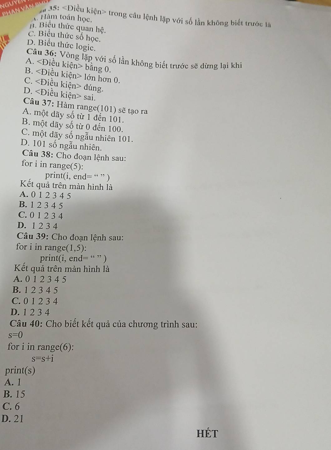 35: trong câu lệnh lặp với số lần không biết trước là
* Hàm toán học.
B. Biểu thức quan hệ.
C. Biểu thức số học.
D. Biểu thức logic.
Câu 36: Vòng lặp với số lần không biết trước sẽ dừng lại khi
A. bằng 0.
B. lớn hơn 0.
C. đúng.
D. sai.
Câu 37: Hàm range(101) sẽ tạo ra
A. một dãy số từ 1 đến 101.
B. một dãy số từ 0 đến 100.
C. một dãy số ngẫu nhiên 101.
D. 101 số ngẫu nhiên.
Câu 38: Cho đoạn lệnh sau:
for i in range(5):
print(i, end= “ ” )
Kết quả trên màn hình là
A. 0 1 2 3 4 5
B. 1 2 3 4 5
C. 0 1 2 3 4
D. 1 2 3 4
Câu 39: Cho đoạn lệnh sau:
for i in range (1,5).
print(i, end= “ ” )
Kết quả trên màn hình là
A. 0 1 2 3 4 5
B. 1 2 3 4 5
C. 0 1 2 3 4
D. 1 2 3 4
Câu 40: Cho biết kết quả của chương trình sau:
s=0
for i in range(6):
s=s+i
print(s)
A. 1
B. 15
C. 6
D. 21
HÉt