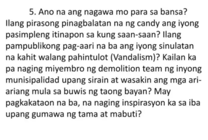 Ano na ang nagawa mo para sa bansa? 
Ilang pirasong pinagbalatan na ng candy ang iyong 
pasimpleng itinapon sa kung saan-saan? Ilang 
pampublikong pag-aari na ba ang iyong sinulatan 
na kahit walang pahintulot (Vandalism)? Kailan ka 
pa naging miyembro ng demolition team ng inyong 
munisipalidad upang sirain at wasakin ang mga ari- 
ariang mula sa buwis ng taong bayan? May 
pagkakataon na ba, na naging inspirasyon ka sa iba 
upang gumawa ng tama at mabuti?