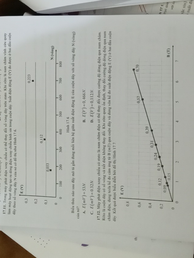 Trong máy phát điện xoay chiều có thể thay đổi số vòng đây trên stato. Khi rốto là nam châm vĩnh cứu quay
làm máy hoạt động tạo ra dòng điện xoay chiều hình sin trong cuộn dây. Suất điện động F(1,0) đo được ở hai đầu cuộn
dây theo số vòng dây N của nó có đồ thị như Hình 17.6.
E(V)
0.3
0,223
0,2
0,112
0, 1 0,053
N (vòng)
0
0 100 200 300 400 500 600 700 800
Hình 17.6
Biểu thức nào sau đây mô tả gần đúng mối liên hệ giữa suất điện động E của cuộn dây với số vòng dây N (vòng)
của nó?
A. E(mV)=53N. B. E(V)=0,466N.
C. E(mV)=0.32N D. E(V)=0,112N.
17.12. Máy phát điện xoay chiều có stato là nam châm điện có thể thay đồi được cường độ dòng điện qua nam châm.
Rôto là cuộn dây có số vòng và tiết diện không thay đổi Khi rôto quay ổn định, thay đổi cường độ dòng điện qua nam
châm điện, dùng tesla kế đo cảm ứng từ B (mT) qua cuộn dây và dùng vôn kế đo suất điện động E (V) ở hai đầu cuộn
dãy Kết quả được biểu diễn bởi đổ thị Hình 17.7
th. 
h 17.1
trục qua
với cè
sặc sin)
suất đi