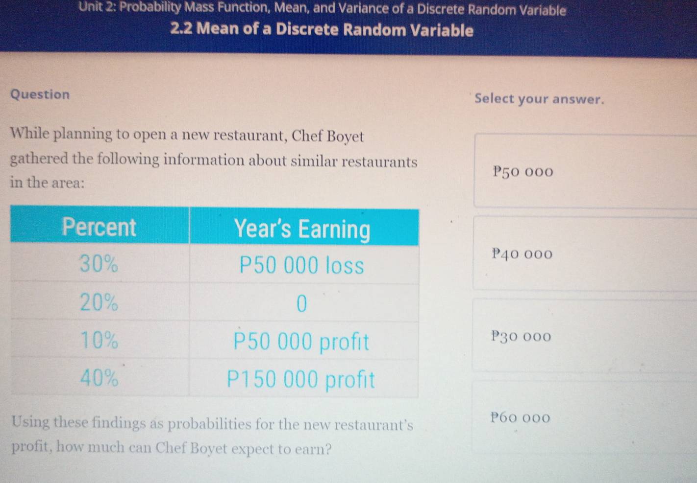 Probability Mass Function, Mean, and Variance of a Discrete Random Variable
2.2 Mean of a Discrete Random Variable
Question Select your answer.
While planning to open a new restaurant, Chef Boyet
gathered the following information about similar restaurants
P50 000
in the area:
P40 000
P30 000
Using these findings as probabilities for the new restaurant’s
P60 000
profit, how much can Chef Boyet expect to earn?