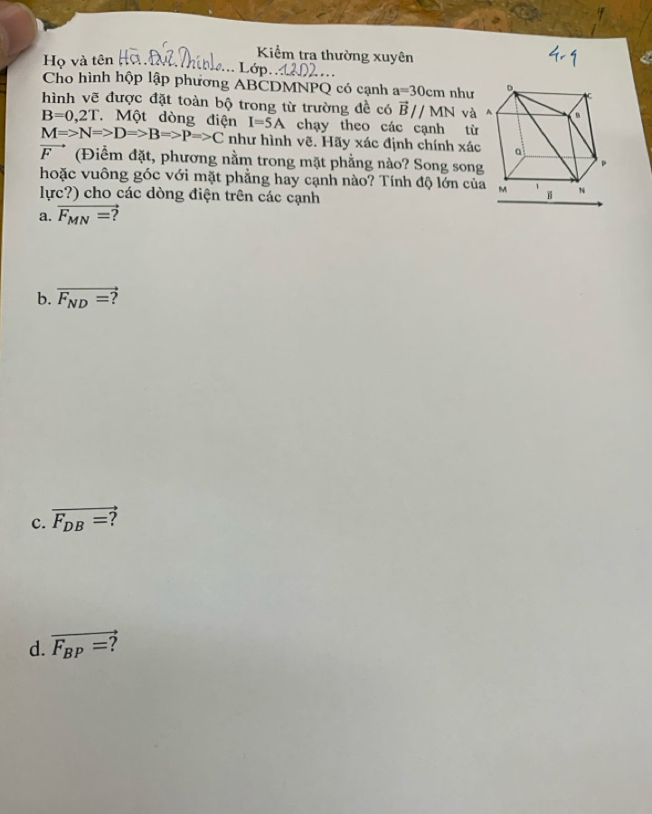 Họ và tên 
Kiểm tra thường xuyên 
... Lớp. 
Cho hình hộp lập phương ABCDMNPQ có cạnh a=30cm như 
hình vẽ được đặt toàn bộ trong từ trường đề có vector Bparallel MN và
B=0,2T Một dòng điện I=5A chạy theo các cạnh từ
M=>N=>DRightarrow B=>P=>C như hình vẽ. Hãy xác định chính xác
vector F (Điểm đặt, phương nằm trong mặt phẳng nào? Song song 
hoặc vuông góc với mặt phẳng hay cạnh nào? Tính độ lớn của 
lực?) cho các dòng điện trên các cạnh 
a. overline F_MN= 2 
b. overline F_ND= 7 
c. overline F_DB= ? 
d. overline F_BP= ?