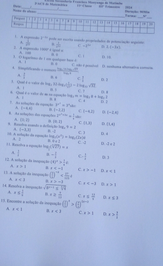 2ªACS de Matemática Sscola Secundaría Francisco Manyanga de Matimbe
_
Data _/ / H. Classe III* Trimestre 2024
Nome do aluno: _Duração: 90Min
1. A expressão 2^(-3x) pode ser escrita usando propriedades de potenciação seguinte:
A.  1/3^(2x)  B.  1/2^(12)  C. -2^(3x) D. 2.(-3x).
2. A expressão 1000° * é igual a:
A. 100 B. 0 C. 1 D. 10.
3. O logaritmo de 1 em qualquer base é:
A. 1 B. 0 C. não é possível
4. Simplificando o numero frac log _216log _3sqrt(27)log _26: D. nenhuma alternativa correcta.
A.  3/2  B. 6 C.  4/3  D. 2
sqrt(32).
5. Qual é o valor de log _232-log _3( 1/27 )-2log _32 B. 5 C. 7 D. 8
A. 1
6. -Qual é o valor de m na equação log _2m=log _28+log _22 C. 4 D. 2
A. 1 B. 8
7. As soluções da equação 3^(x^2)=3^4 são:
A. (-4,4) B. (-2,2) C. (-4,2) D. (-2,4)
8. As soluções das equações 2^(x^2)+3x= 1/4  são;
A. (1;2) B. (0;2) C. (1,3) D,
9. Resolva usando a definição log _x9=2 (1,4)
A. (-3,3) B. -2 C. 3
10. A solução da equação log _2(x^2)=log _2(2x)6 D. 4
A. 2 B. 0 e 2 C. -2 D. -2 e 2
11. Resolva a equação log _ 1/9 (sqrt[3](27))=x
A.  1/2  B. - 2/3  C.-  1/2  D. 3
12. A solução da inequação (4)^x> 1/4  é:
A. x>1 B. x C. x>-1 D. x<1</tex>
13. A solução da inequação ( 5/3 )^-x é
A. x<3</tex> B. x>-3 C. x D. x>1
14. Resolva a inequação sqrt(8^(x-1)≤ sqrt [3]4)
A. x≤  1/9  B. x≥  9/13  C. x≤  13/9  D. x≤ 3
15. Encontre a solução da inequação ( 2/3 )^x>( 3/2 )^2x-3
A. x<1</tex> B. x<3</tex> C. x>1 D. x> 3/2 