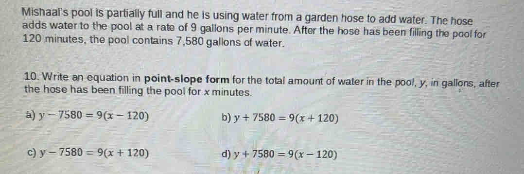 Mishaal's pool is partially full and he is using water from a garden hose to add water. The hose
adds water to the pool at a rate of 9 gallons per minute. After the hose has been filling the pool for
120 minutes, the pool contains 7,580 gallons of water.
10. Write an equation in point-slope form for the total amount of water in the pool, y, in gallons, after
the hose has been filling the pool for x minutes.
a) y-7580=9(x-120) b) y+7580=9(x+120)
c) y-7580=9(x+120) d) y+7580=9(x-120)