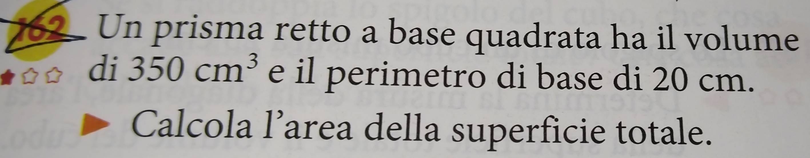 Un prisma retto a base quadrata ha il volume 
di 350cm^3 e il perimetro di base di 20 cm. 
Calcola l’area della superficie totale.