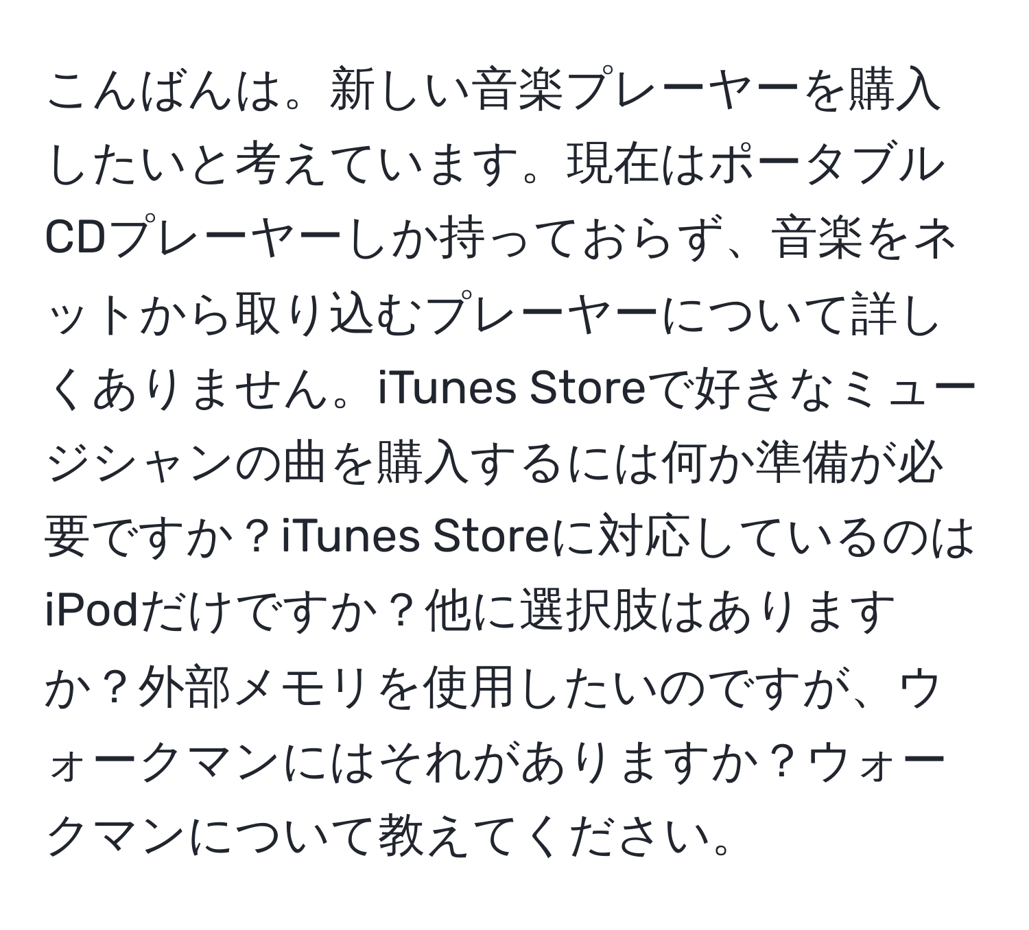 こんばんは。新しい音楽プレーヤーを購入したいと考えています。現在はポータブルCDプレーヤーしか持っておらず、音楽をネットから取り込むプレーヤーについて詳しくありません。iTunes Storeで好きなミュージシャンの曲を購入するには何か準備が必要ですか？iTunes Storeに対応しているのはiPodだけですか？他に選択肢はありますか？外部メモリを使用したいのですが、ウォークマンにはそれがありますか？ウォークマンについて教えてください。