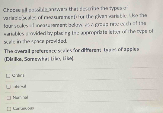 Choose all possible answers that describe the types of
variable(scales of measurement) for the given variable. Use the
four scales of measurement below, as a group rate each of the
variables provided by placing the appropriate letter of the type of
scale in the space provided.
The overall preference scales for different types of apples
(Dislike, Somewhat Like, Like).
Ordinal
Interval
Nominal
Continuous