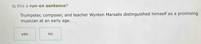 Is this a run-on sentence?
Trumpeter, composer, and teacher Wynton Marsalis distinguished himself as a promising
musician at an early age.
yes no