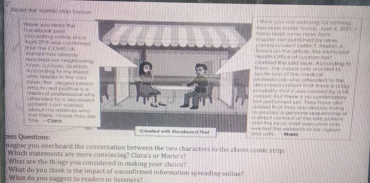 Read te comic strp below: 
think you are worrving for nathing. 
have you read thebecouse earliur faday, April 4, 2021 1 
Pacebook posthave maid some news from 
eucuetng gmñco snco nquter nat published by news 
Apr 23 t was confirmedorrespondent Dellin T. Mallari Jr. 
that the COVD UKased on the article, the Municipa 
Varlarst has aleadyeath Office of Lucpan had 
feached our neighboringlurifled the said issue, According to 
Rown Rurz don Qunzónhem, the mayor only wanted to 
According to mw Ienguate one of the medicol 
who resides in the sald rofessionas who affended to the 
town the alleged persoececied patient that there s a big 
who teged postive is aosinisty that it was caused by a lik 
medical professional whriont, but there is no contirmatory 
attended to a deceases performed yet. They have also 
patient. I am warred ded that they are already trying 
about my relatives who pracess a genome sequencina o 
live there. I hope they aprect contact of the late patient 
d the local chiet execulie onl 
fine - Claranted the residents to be vigllant 
d safe . - Mario 
ss Questions: 
magine you overheard the conversation between the two characters in the above comic strip. 
Which statements are more convincing? Clara's or Mario's? 
What are the things you considered in making your choice? 
What do you think is the impact of unconfirmed information spreading online? 
What do you suggest to readers or listeners?