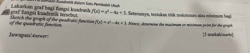 eisamaan Kuadratik dalam Satu Pemboleh Ubah 
Lakarkan graf bagi fungsi kuadratik f(x)=x^2-4x+3
graf fungsi kuadratik tersebut. . Seterusnya, tentukan titik maksimum atau minimum bagi 
Sketch the graph of the quadratic function f(x)=x^2-4x+3. Hence, determine the maximum or minimum point for the graph 
of the quadratic function. 
Jawapan/Answer: [5 markah/marks]