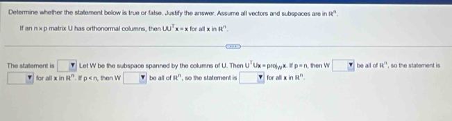 Determine whether the statement below is true or false. Justify the answer. Assume all vectors and subspaces are in R^n. 
If an n× p matrix U has orthonormal columns, then UU^Tx=x for all xinR^n. 
.. 
The statement is □ Let W be the subspace spanned by the columns of U. Ther U^TUx=prol_Wx. If p=n , then w□ be all of R^n , so the statement is 
for all xinR^n. If p then W be all of R^n , so the statement is for all xin R^n