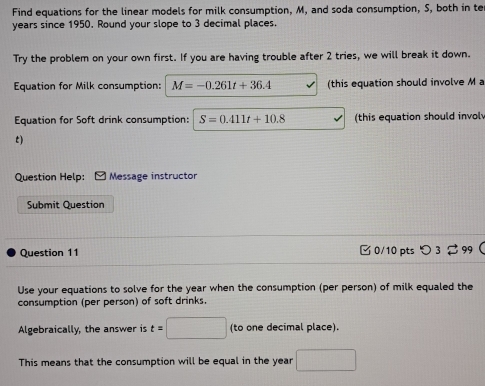 Find equations for the linear models for milk consumption, M, and soda consumption, S, both in te
years since 1950. Round your slope to 3 decimal places. 
Try the problem on your own first. If you are having trouble after 2 tries, we will break it down. 
Equation for Milk consumption: M=-0.261t+36.4 (this equation should involve M a 
Equation for Soft drink consumption: S=0.411t+10.8 (this equation should invol 
t) 
Question Help: Message instructor 
Submit Question 
Question 11 □0/10 pts つ3 99 
Use your equations to solve for the year when the consumption (per person) of milk equaled the 
consumption (per person) of soft drinks. 
Algebraically, the answer is t=□ (to one decimal place). 
This means that the consumption will be equal in the year □