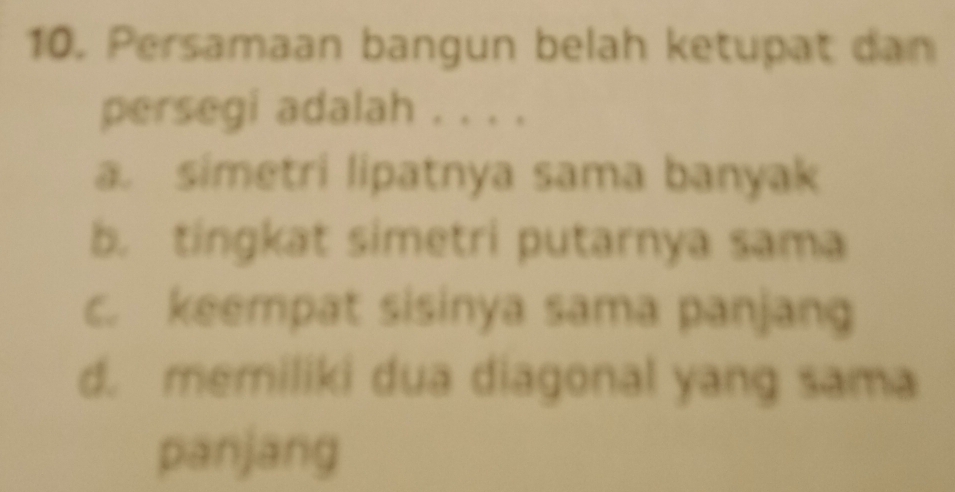 Persamaan bangun belah ketupat dan
persegi adalah . . . .
a. simetri lipatnya sama banyak
b. tingkat simetri putarnya sama
c. keempat sisinya sama panjang
d. memiliki dua diagonal yang sama
pānjang