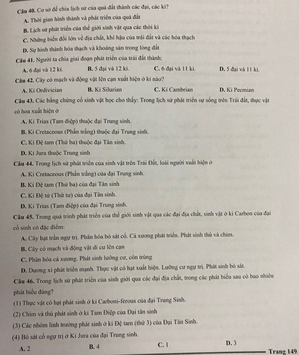 Cơ sở để chia lịch sử của quả đất thành các đại, các ki?
A. Thời gian hình thành và phát triển của quả đất
B. Lịch sử phát triển của thế giới sinh vật qua các thời kì
C. Những biển đồi lớn về địa chất, khí hậu của trái đắt và các hóa thạch
D. Sự hình thành hóa thạch và khoáng sản trong lòng đất
Câu 41. Người ta chia giai đoạn phát triển của trái đất thành:
A. 6 đại và 12 ki. B. 5 đại và 12 ki. C. 6 đại và 11 ki. D. 5 đại và 1 1 ki.
Câu 42. Cây có mạch và động vật lên cạn xuất hiện ở kỉ nào?
A. Ki Ordivician B. Ki Silurian C. Ki Cambrian D. Ki Pecmian
Câu 43. Các bằng chứng cổ sinh vật học cho thấy: Trong lịch sử phát triển sự sống trên Trái đất, thực vật
cỏ hoa xuất hiện ở
A. Ki Trias (Tam điệp) thuộc đại Trung sinh.
B. Ki Cretaceous (Phấn trắng) thuộc đại Trung sinh.
C. Ki Đệ tam (Thứ ba) thuộc đại Tân sinh.
D. Ki Jura thuộc Trung sinh
Câu 44. Trong lịch sử phát triển của sinh vật trên Trái Đất, loài người xuất hiện ở
A. Ki Cretaceous (Phấn trắng) của đại Trung sinh.
B. Kỉ Đệ tam (Thứ ba) của đại Tân sinh
C. Kỉ Đệ tứ (Thứ tư) của đại Tân sinh.
D. Ki Trias (Tam điệp) của đại Trung sinh.
Câu 45. Trong quá trình phát triển của thế giới sinh vật qua các đại địa chất, sinh vật ở kì Carbon của đại
cổ sinh có đặc điểm:
A. Cây hạt trần ngự trị. Phân hóa bò sát cổ. Cá xương phát triền. Phát sinh thú và chim.
B. Cây có mạch và động vật di cư lên cạn
C. Phân hỏa cá xương. Phát sinh lưỡng cư, côn trùng
D. Dương xĩ phát triển mạnh. Thực vật có hạt xuất hiện. Lưỡng cư ngự trị. Phát sinh bò sát.
Câu 46. Trong lịch sử phát triển của sinh giới qua các đại địa chất, trong các phát biểu sau có bao nhiêu
phát biểu đúng?
(1) Thực vật có hạt phát sinh ở kỉ Carboni-ferous của đại Trung Sinh.
(2) Chim và thú phát sinh ở kỉ Tam Điệp của Đại tân sinh
(3) Các nhóm linh trưởng phát sinh ở kỉ Đệ tam (thứ 3) của Đại Tân Sinh.
(4) Bò sát cổ ngự trị ở Ki Jura của đại Trung sinh.
A. 2 B. 4
C. 1 D. 3
Trang 149